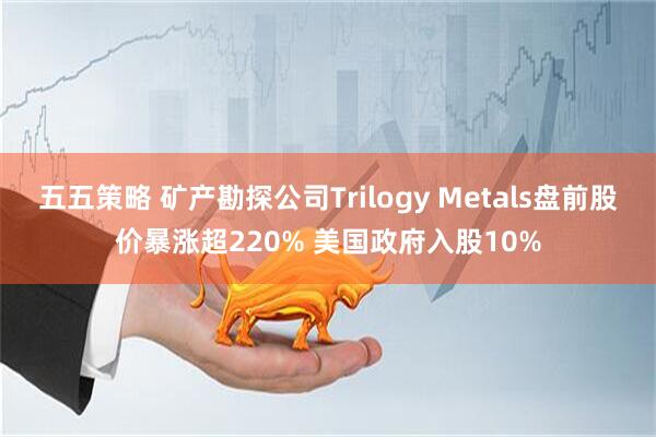 五五策略 矿产勘探公司Trilogy Metals盘前股价暴涨超220% 美国政府入股10%