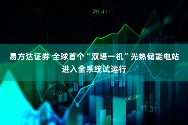 易方达证券 全球首个“双塔一机”光热储能电站进入全系统试运行