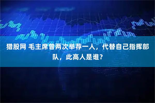猎股网 毛主席曾两次举荐一人,代替自己指挥部队,此高人是谁?