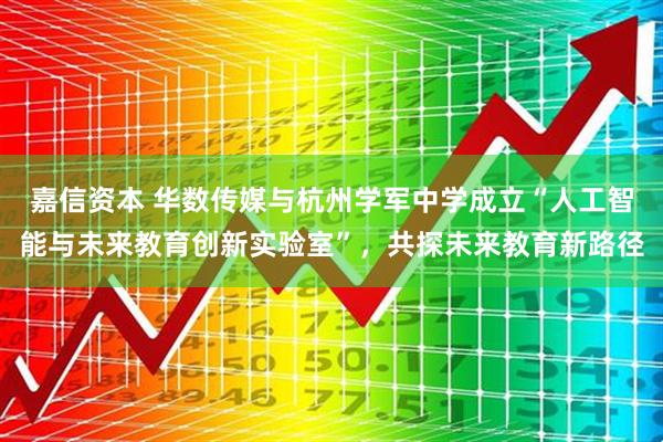 嘉信资本 华数传媒与杭州学军中学成立“人工智能与未来教育创新实验室”，共探未来教育新路径