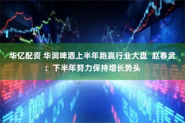 华亿配资 华润啤酒上半年跑赢行业大盘  赵春武：下半年努力保持增长势头