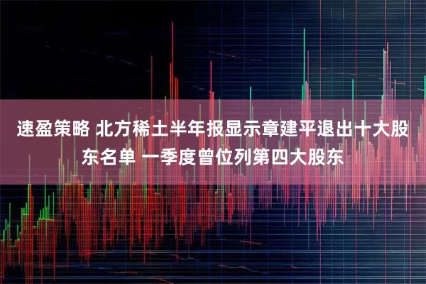 速盈策略 北方稀土半年报显示章建平退出十大股东名单 一季度曾位列第四大股东