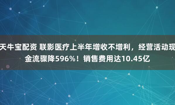 天牛宝配资 联影医疗上半年增收不增利，经营活动现金流骤降596%！销售费用达10.45亿